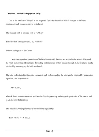 Page 12
Induced Counter-voltage (Back emf):
Due to the rotation of this coil in the magnetic field, the flux linked with it changes at different
positions, which causes an emf to be induced.
The induced emf in a single coil, e = dᛰc/dt
Since the flux linking the coil, ᛰc =ᛰSin⍵t
Induced voltage :e = ᛰ⍵Cos⍵t
Note that equation gives the emf induced in one coil. As there are several coils wound all around
the rotor, each with a different emf depending on the amount of flux change through it, the total emf can be
obtained by summing up the individual emfs.
The total emf induced in the motor by several such coils wound on the rotor can be obtained by integrating
equation , and expressed as:
Eb= Kᛰ⍵ m
whereK is an armature constant, and is related to the geometry and magnetic properties of the motor, and
⍵ m is the speed of rotation.
The electrical power generated by the machine is given by:
Pdev = EbIa = K ᛰ⍵mIa
 