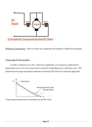 Page 17
Differential compounding - If the two fluxes are in opposition, the machine is differential compound.
Torque-Speed Characteristics
In order to effectively use a D.C. motor for an application, it is necessary to understand its
characteristic curves. For every motor, there is a specific Torque/Speed curve and Power curve. The
relation between torque and speed is important in choosing a DC motor for a particular application.
Torque-speed characteristics of separately-excited DC motor
No-load speed
ωm
Tdev Stall torque
Normal operating range
 