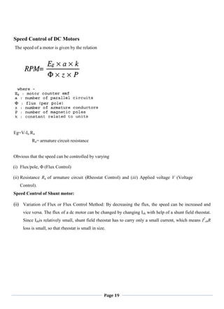 Page 19
Speed Control of DC Motors
The speed of a motor is given by the relation
Eg=V-Ia Ra
Ra= armature circuit resistance
Obvious that the speed can be controlled by varying
(i) Flux/pole, Φ (Flux Control)
(ii) Resistance Ra of armature circuit (Rheostat Control) and (iii) Applied voltage V (Voltage
Control).
Speed Control of Shunt motor:
(i) Variation of Flux or Flux Control Method: By decreasing the flux, the speed can be increased and
vice versa. The flux of a dc motor can be changed by changing Ish with help of a shunt field rheostat.
Since Ishis relatively small, shunt field rheostat has to carry only a small current, which means I2
shR
loss is small, so that rheostat is small in size.
 