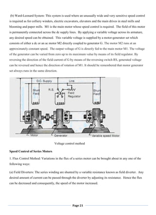 Page 21
(b) Ward-Leonard System: This system is used where an unusually wide and very sensitive speed control
is required as for colliery winders, electric excavators, elevators and the main drives in steel mills and
blooming and paper mills. M1 is the main motor whose speed control is required. The field of this motor
is permanently connected across the dc supply lines. By applying a variable voltage across its armature,
any desired speed can be obtained. This variable voltage is supplied by a motor-generator set which
consists of either a dc or an ac motor M2 directly coupled to generator G. The motor M2 runs at an
approximately constant speed. The output voltage of G is directly fed to the main motor M1. The voltage
of the generator can be varied from zero up to its maximum value by means of its field regulator. By
reversing the direction of the field current of G by means of the reversing switch RS, generated voltage
can be reversed and hence the direction of rotation of M1. It should be remembered that motor generator
set always runs in the same direction.
Voltage control method
Speed Control of Series Motors
1. Flux Control Method: Variations in the flux of a series motor can be brought about in any one of the
following ways:
(a) Field Diverters: The series winding are shunted by a variable resistance known as field diverter. Any
desired amount of current can be passed through the diverter by adjusting its resistance. Hence the flux
can be decreased and consequently, the speed of the motor increased.
 