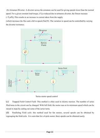 Page 22
(b) Armature Diverter: A diverter across the armature can be used for giving speeds lower than the normal
speed. For a given constant load torque, if Iais reduced due to armature diverter, the ᛰmust increase
(∵TaαᛰIa) This results in an increase in current taken from the supply
(which increases the flux and a fall in speed (NαI/ᛰ). The variation in speed can be controlled by varying
the diverter resistance.
Series motor speed control
(c) Trapped Field Control Field: This method is often used in electric traction. The number of series
filed turns in the circuit can be changed. With full field, the motor runs at its minimum speed which can be
raised in steps by cutting out some of the series turns.
(d) Paralleling Field coils: this method used for fan motors, several speeds can be obtained by
regrouping the field coils. It is seen that for a 4-pole motor, three speeds can be obtained easily.
 