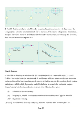 Page 23
2. Variable Resistance in Series with Motor: By increasing the resistance in series with the armature the
voltage applied across the armature terminals can be decreased. With reduced voltage across the armature,
the speed is reduced. However, it will be noted that since full motor current passes through this resistance,
there is a considerable loss of power in it.
Electric Braking
A motor and its load may be brought to rest quickly by using either (i) Friction Braking or (ii) Electric
Braking. Mechanical brake has one drawback: it is difficult to achieve a smooth stop because it depends
on the condition of the braking surface as well as on the skill of the operator. The excellent electric braking
methods are available which eliminate the need of brake lining levers and other mechanical gadgets.
Electric braking, both for shunt and series motors, is of the following three types:
(i) Rheostatic or dynamic braking
(ii) Plugging i.e., reversal of torque so that armature tends to rotate in the opposite direction.
(iii) Regenerative braking.
Obviously, friction brake is necessary for holding the motor even after it has been brought to rest.
 