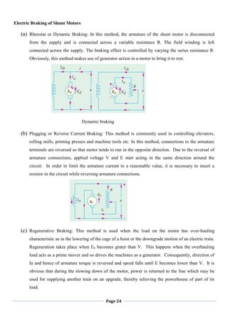 Page 24
Electric Braking of Shunt Motors
(a) Rheostat or Dynamic Braking: In this method, the armature of the shunt motor is disconnected
from the supply and is connected across a variable resistance R. The field winding is left
connected across the supply. The braking effect is controlled by varying the series resistance R.
Obviously, this method makes use of generator action in a motor to bring it to rest.
Dynamic braking
(b) Plugging or Reverse Current Braking: This method is commonly used in controlling elevators,
rolling mills, printing presses and machine tools etc. In this method, connections to the armature
terminals are reversed so that motor tends to run in the opposite direction. Due to the reversal of
armature connections, applied voltage V and E start acting in the same direction around the
circuit. In order to limit the armature current to a reasonable value, it is necessary to insert a
resistor in the circuit while reversing armature connections.
(c) Regenerative Braking: This method is used when the load on the motor has over-hauling
characteristic as in the lowering of the cage of a hoist or the downgrade motion of an electric train.
Regeneration takes place when Eb becomes grater than V. This happens when the overhauling
load acts as a prime mover and so drives the machines as a generator. Consequently, direction of
Ia and hence of armature torque is reversed and speed falls until E becomes lower than V. It is
obvious that during the slowing down of the motor, power is returned to the line which may be
used for supplying another train on an upgrade, thereby relieving the powerhouse of part of its
load.
 