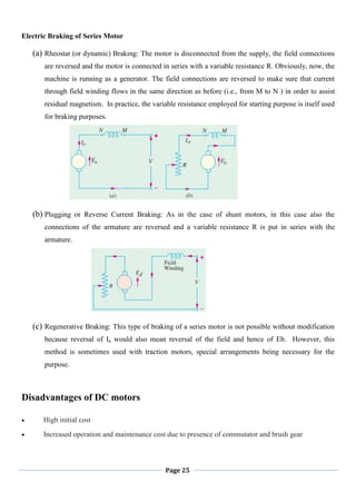 Page 25
Electric Braking of Series Motor
(a) Rheostat (or dynamic) Braking: The motor is disconnected from the supply, the field connections
are reversed and the motor is connected in series with a variable resistance R. Obviously, now, the
machine is running as a generator. The field connections are reversed to make sure that current
through field winding flows in the same direction as before (i.e., from M to N ) in order to assist
residual magnetism. In practice, the variable resistance employed for starting purpose is itself used
for braking purposes.
(b) Plugging or Reverse Current Braking: As in the case of shunt motors, in this case also the
connections of the armature are reversed and a variable resistance R is put in series with the
armature.
(c) Regenerative Braking: This type of braking of a series motor is not possible without modification
because reversal of Ia would also mean reversal of the field and hence of Eb. However, this
method is sometimes used with traction motors, special arrangements being necessary for the
purpose.
Disadvantages of DC motors
High initial cost
Increased operation and maintenance cost due to presence of commutator and brush gear
 
