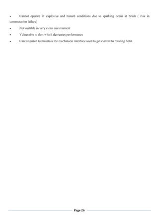 Page 26
Cannot operate in explosive and hazard conditions due to sparking occur at brush ( risk in
commutation failure)
Not suitable in very clean environment
Vulnerable to dust which decreases performance
Care required to maintain the mechanical interface used to get current to rotating field.
 