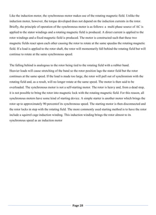 Page 28
Like the induction motor, the synchronous motor makes use of the rotating magnetic field. Unlike the
induction motor, however, the torque developed does not depend on the induction currents in the rotor.
Briefly, the principle of operation of the synchronous motor is as follows: a multi phase source of AC is
applied to the stator windings and a rotating magnetic field is produced. A direct current is applied to the
rotor windings and a fixed magnetic field is produced. The motor is constructed such that these two
magnetic fields react upon each other causing the rotor to rotate at the same speedas the rotating magnetic
field. If a load is applied to the rotor shaft, the rotor will momentarily fall behind the rotating field but will
continue to rotate at the same synchronous speed.
The falling behind is analogous to the rotor being tied to the rotating field with a rubber band.
Heavier loads will cause stretching of the band so the rotor position lags the stator field but the rotor
continues at the same speed. If the load is made too large, the rotor will pull out of synchronism with the
rotating field and, as a result, will no longer rotate at the same speed. The motor is then said to be
overloaded. The synchronous motor is not a self-starting motor. The rotor is heavy and, from a dead stop,
it is not possible to bring the rotor into magnetic lock with the rotating magnetic field. For this reason, all
synchronous motors have some kind of starting device. A simple starter is another motor which brings the
rotor up to approximately 90 percentof its synchronous speed. The starting motor is then disconnected and
the rotor locks in step with the rotating field. The more commonly used starting method is to have the rotor
include a squirrel cage induction winding. This induction winding brings the rotor almost to its
synchronous speed as an induction motor
 