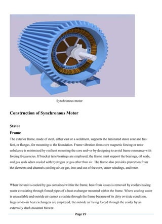Page 29
Synchronous motor
Construction of Synchronous Motor
Stator
Frame
The exterior frame, made of steel, either cast or a weldment, supports the laminated stator core and has
feet, or flanges, for mounting to the foundation. Frame vibration from core magnetic forcing or rotor
unbalance is minimized by resilient mounting the core and=or by designing to avoid frame resonance with
forcing frequencies. If bracket type bearings are employed, the frame must support the bearings, oil seals,
and gas seals when cooled with hydrogen or gas other than air. The frame also provides protection from
the elements and channels cooling air, or gas, into and out of the core, stator windings, and rotor.
When the unit is cooled by gas contained within the frame, heat from losses is removed by coolers having
water circulating through finned pipes of a heat exchanger mounted within the frame. Where cooling water
is unavailable and outside air cannot circulate through the frame because of its dirty or toxic condition,
large air-to-air heat exchangers are employed, the outside air being forced through the cooler by an
externally shaft-mounted blower.
 