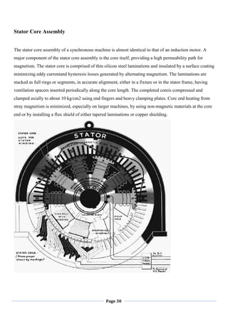 Page 30
Stator Core Assembly
The stator core assembly of a synchronous machine is almost identical to that of an induction motor. A
major component of the stator core assembly is the core itself, providing a high permeability path for
magnetism. The stator core is comprised of thin silicon steel laminations and insulated by a surface coating
minimizing eddy currentand hysteresis losses generated by alternating magnetism. The laminations are
stacked as full rings or segments, in accurate alignment, either in a fixture or in the stator frame, having
ventilation spacers inserted periodically along the core length. The completed coreis compressed and
clamped axially to about 10 kg/cm2 using end fingers and heavy clamping plates. Core end heating from
stray magnetism is minimized, especially on larger machines, by using non-magnetic materials at the core
end or by installing a flux shield of either tapered laminations or copper shielding.
 