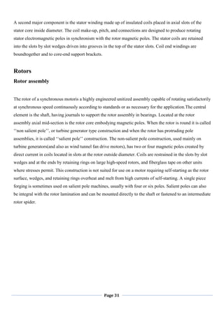 Page 31
A second major component is the stator winding made up of insulated coils placed in axial slots of the
stator core inside diameter. The coil make-up, pitch, and connections are designed to produce rotating
stator electromagnetic poles in synchronism with the rotor magnetic poles. The stator coils are retained
into the slots by slot wedges driven into grooves in the top of the stator slots. Coil end windings are
boundtogether and to core-end support brackets.
Rotors
Rotor assembly
The rotor of a synchronous motoris a highly engineered unitized assembly capable of rotating satisfactorily
at synchronous speed continuously according to standards or as necessary for the application.The central
element is the shaft, having journals to support the rotor assembly in bearings. Located at the rotor
assembly axial mid-section is the rotor core embodying magnetic poles. When the rotor is round it is called
‗‗non salient pole‘‘, or turbine generator type construction and when the rotor has protruding pole
assemblies, it is called ‗‗salient pole‘‘ construction. The non-salient pole construction, used mainly on
turbine generators(and also as wind tunnel fan drive motors), has two or four magnetic poles created by
direct current in coils located in slots at the rotor outside diameter. Coils are restrained in the slots by slot
wedges and at the ends by retaining rings on large high-speed rotors, and fiberglass tape on other units
where stresses permit. This construction is not suited for use on a motor requiring self-starting as the rotor
surface, wedges, and retaining rings overheat and melt from high currents of self-starting. A single piece
forging is sometimes used on salient pole machines, usually with four or six poles. Salient poles can also
be integral with the rotor lamination and can be mounted directly to the shaft or fastened to an intermediate
rotor spider.
 