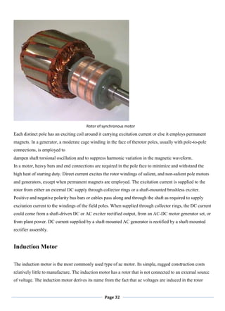 Page 32
Rotor of synchronous motor
Each distinct pole has an exciting coil around it carrying excitation current or else it employs permanent
magnets. In a generator, a moderate cage winding in the face of therotor poles, usually with pole-to-pole
connections, is employed to
dampen shaft torsional oscillation and to suppress harmonic variation in the magnetic waveform.
In a motor, heavy bars and end connections are required in the pole face to minimize and withstand the
high heat of starting duty. Direct current excites the rotor windings of salient, and non-salient pole motors
and generators, except when permanent magnets are employed. The excitation current is supplied to the
rotor from either an external DC supply through collector rings or a shaft-mounted brushless exciter.
Positive and negative polarity bus bars or cables pass along and through the shaft as required to supply
excitation current to the windings of the field poles. When supplied through collector rings, the DC current
could come from a shaft-driven DC or AC exciter rectified output, from an AC-DC motor generator set, or
from plant power. DC current supplied by a shaft mounted AC generator is rectified by a shaft-mounted
rectifier assembly.
Induction Motor
The induction motor is the most commonly used type of ac motor. Its simple, rugged construction costs
relatively little to manufacture. The induction motor has a rotor that is not connected to an external source
of voltage. The induction motor derives its name from the fact that ac voltages are induced in the rotor
 