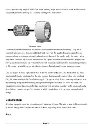 Page 33
circuit by the rotating magnetic field of the stator. In many ways, induction in this motor is similar to the
induction between the primary and secondary windings of a transformer.
Induction motor
The three-phase induction motors are the most widely used electric motors in industry. They run at
essentially constant speed from no-load to full-load. However, the speed is frequency dependent and
consequently these motors are not easily adapted to speed control. We usually prefer d.c. motors when
large speed variations are required. Nevertheless, the 3-phase induction motors are simple, rugged, low-
priced, easy to maintain and can be manufactured with characteristics to suit most industrial requirements.
In this chapter, we shall focus our attention on the general principles of 3-phase induction motors.
Like any electric motor, a 3-phase induction motor has a stator and a rotor. The stator carries a 3-phase
winding (called stator winding) while the rotor carries a short-circuited winding (called rotor winding).
Only the stator winding is fed from 3-phase supply. The rotor winding derives its voltage and power from
the externally energized stator winding through electromagnetic induction and hence the name. The
induction motor may be considered to be a transformer with a rotating secondary and it can, therefore, be
described as a ―transformertype‖a.c. machine in which electrical energy is converted into mechanical
energy.
Construction
A 3-phase induction motor has two main parts (i) stator and (ii) rotor. The rotor is separated from the stator
by a small air-gap which ranges from 0.4 mm to 4 mm, depending on the power of the motor.
Stator
 