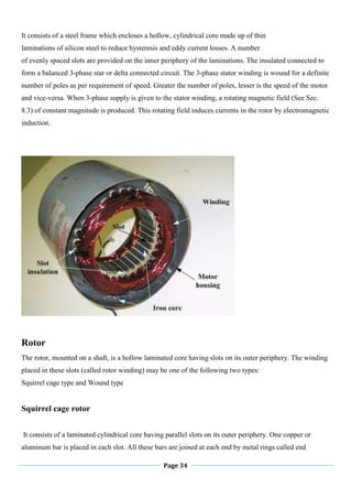Page 34
It consists of a steel frame which encloses a hollow, cylindrical core made up of thin
laminations of silicon steel to reduce hysteresis and eddy current losses. A number
of evenly spaced slots are provided on the inner periphery of the laminations. The insulated connected to
form a balanced 3-phase star or delta connected circuit. The 3-phase stator winding is wound for a definite
number of poles as per requirement of speed. Greater the number of poles, lesser is the speed of the motor
and vice-versa. When 3-phase supply is given to the stator winding, a rotating magnetic field (See Sec.
8.3) of constant magnitude is produced. This rotating field induces currents in the rotor by electromagnetic
induction.
Rotor
The rotor, mounted on a shaft, is a hollow laminated core having slots on its outer periphery. The winding
placed in these slots (called rotor winding) may be one of the following two types:
Squirrel cage type and Wound type
Squirrel cage rotor
It consists of a laminated cylindrical core having parallel slots on its outer periphery. One copper or
aluminum bar is placed in each slot. All these bars are joined at each end by metal rings called end
 