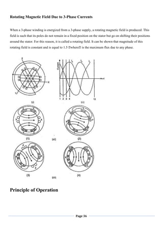 Page 36
Rotating Magnetic Field Due to 3-Phase Currents
When a 3-phase winding is energized from a 3-phase supply, a rotating magnetic field is produced. This
field is such that its poles do not remain in a fixed position on the stator but go on shifting their positions
around the stator. For this reason, it is called a rotating field. It can be shown that magnitude of this
rotating field is constant and is equal to 1.5 ᛰwhereᛰis the maximum flux due to any phase.
Principle of Operation
 