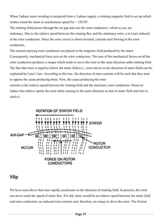 Page 37
When 3-phase stator winding is energized from a 3-phase supply, a rotating magnetic field is set up which
rotates round the stator at synchronous speed Ns = 120 f/P.
The rotating field passes through the air gap and cuts the rotor conductors, which as yet, are
stationary. Due to the relative speed between the rotating flux and the stationary rotor, e.m.f.sare induced
in the rotor conductors. Since the rotor circuit is short-circuited, currents start flowing in the rotor
conductors.
The current-carrying rotor conductors are placed in the magnetic field produced by the stator.
Consequently, mechanical force acts on the rotor conductors. The sum of the mechanical forces on all the
rotor conductors produces a torque which tends to move the rotor in the same direction asthe rotating field.
The fact that rotor is urged to follow the stator field (i.e., rotor moves in the direction of stator field) can be
explained by Lenz‘s law. According to this law, the direction of rotor currents will be such that they tend
to oppose the cause producing them. Now, the cause producing the rotor
currents is the relative speed between the rotating field and the stationary rotor conductors. Hence to
reduce this relative speed, the rotor starts running in the same direction as that of stator field and tries to
catch it.
Slip
We have seen above that rotor rapidly accelerates in the direction of rotating field. In practice, the rotor
can never reach the speed of stator flux. If it did, there would be no relative speed between the stator field
and rotor conductors, no induced rotor currents and, therefore, no torque to drive the rotor. The friction
 