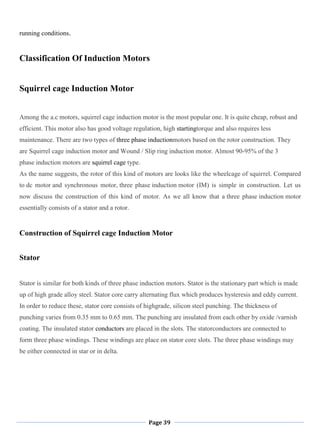 Page 39
running conditions.
Classification Of Induction Motors
Squirrel cage Induction Motor
Among the a.c motors, squirrel cage induction motor is the most popular one. It is quite cheap, robust and
efficient. This motor also has good voltage regulation, high startingtorque and also requires less
maintenance. There are two types of three phase inductionmotors based on the rotor construction. They
are Squirrel cage induction motor and Wound / Slip ring induction motor. Almost 90-95% of the 3
phase induction motors are squirrel cage type.
As the name suggests, the rotor of this kind of motors are looks like the wheelcage of squirrel. Compared
to dc motor and synchronous motor, three phase induction motor (IM) is simple in construction. Let us
now discuss the construction of this kind of motor. As we all know that a three phase induction motor
essentially consists of a stator and a rotor.
Construction of Squirrel cage Induction Motor
Stator
Stator is similar for both kinds of three phase induction motors. Stator is the stationary part which is made
up of high grade alloy steel. Stator core carry alternating flux which produces hysteresis and eddy current.
In order to reduce these, stator core consists of highgrade, silicon steel punching. The thickness of
punching varies from 0.35 mm to 0.65 mm. The punching are insulated from each other by oxide /varnish
coating. The insulated stator conductors are placed in the slots. The statorconductors are connected to
form three phase windings. These windings are place on stator core slots. The three phase windings may
be either connected in star or in delta.
 