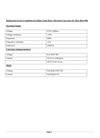 Page 4
Rating and Service Conditions for Roller Table Drive Thyristor Converter for Wire Rod Mill
Incoming Supply
Voltage 415V,3-phase
Voltage variations ±10%
Frequency 50Hz
Frequency variations ±3%
Fault level 25MVA
Converter rating(armature)
Voltage 0 to 460V DC
Current 1)110 A continuous
2)275 A for 15 sec.
(field)
Voltage Full field 230V DC
Current Full field 4.5A
 