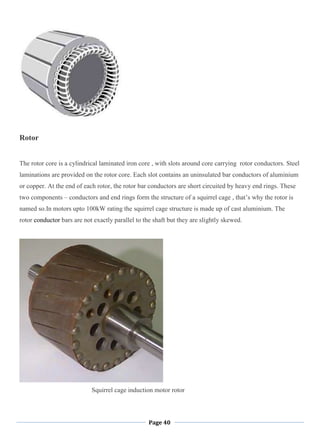 Page 40
Rotor
The rotor core is a cylindrical laminated iron core , with slots around core carrying rotor conductors. Steel
laminations are provided on the rotor core. Each slot contains an uninsulated bar conductors of aluminium
or copper. At the end of each rotor, the rotor bar conductors are short circuited by heavy end rings. These
two components – conductors and end rings form the structure of a squirrel cage , that‘s why the rotor is
named so.In motors upto 100kW rating the squirrel cage structure is made up of cast aluminium. The
rotor conductor bars are not exactly parallel to the shaft but they are slightly skewed.
Squirrel cage induction motor rotor
 
