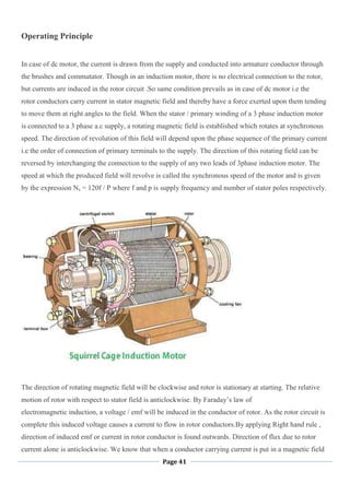 Page 41
Operating Principle
In case of dc motor, the current is drawn from the supply and conducted into armature conductor through
the brushes and commutator. Though in an induction motor, there is no electrical connection to the rotor,
but currents are induced in the rotor circuit .So same condition prevails as in case of dc motor i.e the
rotor conductors carry current in stator magnetic field and thereby have a force exerted upon them tending
to move them at right angles to the field. When the stator / primary winding of a 3 phase induction motor
is connected to a 3 phase a.c supply, a rotating magnetic field is established which rotates at synchronous
speed. The direction of revolution of this field will depend upon the phase sequence of the primary current
i.e the order of connection of primary terminals to the supply. The direction of this rotating field can be
reversed by interchanging the connection to the supply of any two leads of 3phase induction motor. The
speed at which the produced field will revolve is called the synchronous speed of the motor and is given
by the expression Ns = 120f / P where f and p is supply frequency and number of stator poles respectively.
The direction of rotating magnetic field will be clockwise and rotor is stationary at starting. The relative
motion of rotor with respect to stator field is anticlockwise. By Faraday‘s law of
electromagnetic induction, a voltage / emf will be induced in the conductor of rotor. As the rotor circuit is
complete this induced voltage causes a current to flow in rotor conductors.By applying Right hand rule ,
direction of induced emf or current in rotor conductor is found outwards. Direction of flux due to rotor
current alone is anticlockwise. We know that when a conductor carrying current is put in a magnetic field
 