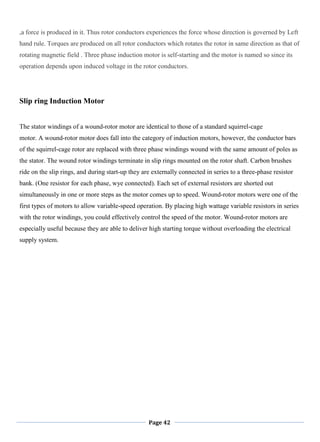 Page 42
,a force is produced in it. Thus rotor conductors experiences the force whose direction is governed by Left
hand rule. Torques are produced on all rotor conductors which rotates the rotor in same direction as that of
rotating magnetic field . Three phase induction motor is self-starting and the motor is named so since its
operation depends upon induced voltage in the rotor conductors.
Slip ring Induction Motor
The stator windings of a wound-rotor motor are identical to those of a standard squirrel-cage
motor. A wound-rotor motor does fall into the category of induction motors, however, the conductor bars
of the squirrel-cage rotor are replaced with three phase windings wound with the same amount of poles as
the stator. The wound rotor windings terminate in slip rings mounted on the rotor shaft. Carbon brushes
ride on the slip rings, and during start-up they are externally connected in series to a three-phase resistor
bank. (One resistor for each phase, wye connected). Each set of external resistors are shorted out
simultaneously in one or more steps as the motor comes up to speed. Wound-rotor motors were one of the
first types of motors to allow variable-speed operation. By placing high wattage variable resistors in series
with the rotor windings, you could effectively control the speed of the motor. Wound-rotor motors are
especially useful because they are able to deliver high starting torque without overloading the electrical
supply system.
 