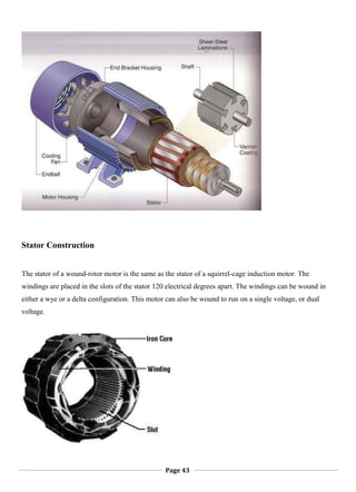 Page 43
Stator Construction
The stator of a wound-rotor motor is the same as the stator of a squirrel-cage induction motor. The
windings are placed in the slots of the stator 120 electrical degrees apart. The windings can be wound in
either a wye or a delta configuration. This motor can also be wound to run on a single voltage, or dual
voltage.
 