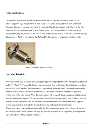 Page 44
Rotor construction
The rotor of a wound-rotor is made from laminations stacked together in the same manner as the
rotor of a squirrel-cage induction motor, with an oxide or varnish coating between each lamination.
However, the rotor of a wound-rotor motor is constructed by placing insulated coils of wire in the slots
instead of the solid conductor bars. A wound-rotor motor can be distinguished from a squirrel-cage
induction motor by the presence of the coils of wire in the windings instead of the solid conductor bars, by
the presence of the three slip rings on the shaft, and by the presence of an external resistance bank.
Rotor of slip ring induction motor
Operating Principle
As with a squirrel-cage induction motor, three phase power is applied to the stator through the three motor
leads, T1, T2 and T3. This establishes the rotating magnetic field in the stator. The coils in the rotor have
current induced in them in a similar manner to a squirrel-cage induction motor. A wound-rotor motor is
normally started with full resistance in the circuit. As the motor accelerates, resistance is gradually
switched out of the rotor circuit. When the motor reaches full speed, all the resistance is switched out and
the rotor windings are shorted. The rotor windings themselves have only slightly more resistance than the
bars in a squirrel-cage rotor. This low resistance results in the same basic characteristics as a 3-phase
squirrel-cage induction motor, but with slightly more slip and slightly lower efficiency.
Wound rotor motors are usually not started with the slip rings shunted, as the rotor resistance is too low,
and starting currents would be much too high. By inserting resistance in the ring circuit, starting currents
are decreased and starting torque is increased.
 