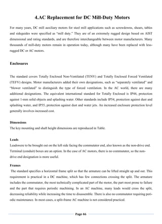 Page 46
4.AC Replacement for DC Mill-Duty Motors
For many years, DC mill auxiliary motors for steel mill applications such as screwdowns, shears, tables
and sideguides were specified as ―mill duty.‖ They are of an extremely rugged design based on AIST
dimensional and rating standards, and are therefore interchangeable between motor manufacturers. Many
thousands of mill-duty motors remain in operation today, although many have been replaced with less-
rugged DC or AC motors.
Enclosures
The standard covers Totally Enclosed Non-Ventilated (TENV) and Totally Enclosed Forced Ventilated
(TEFV) designs. Motor manufacturers added their own designations, such as ―separately ventilated‖ and
―blower ventilated‖ to distinguish the type of forced ventilation. In the AC world, there are many
additional designations. The equivalent international standard for Totally Enclosed is IP44, protection
against 1-mm solid objects and splashing water. Other standards include IP54, protection against dust and
splashing water, and IP55, protection against dust and water jets. An increased enclosure protection level
generally involves increased cost.
Dimensions
The key mounting and shaft height dimensions are reproduced in Table.
Leads
Leadswere to be brought out on the left side facing the commutator end, also known as the non-drive end.
Terminal (conduit) boxes are an option. In the case of AC motors, there is no commutator, so the non-
drive end designation is more useful.
Frames
The standard specifies a horizontal frame split so that the armature can be lifted straight up and out. This
requirement is practical in a DC machine, which has few connections crossing the split. The armature
includes the commutator, the most technically complicated part of the motor, the part most prone to failure
and the part that requires periodic machining. In an AC machine, many leads would cross the split,
decreasing reliability while increasing the time to disassemble. There is also no commutator requiring peri-
odic maintenance. In most cases, a split-frame AC machine is not considered practical.
 