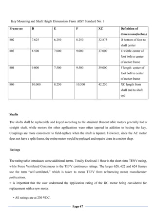 Page 47
Key Mounting and Shaft Height Dimensions From AIST Standard No. 1
Frame no D E F XC Definition of
dimensions(inches)
802 7.625 6.250 8.250 32.875 D bottom of foot to
shaft center
803 8.500 7.000 9.000 37.000 E width: center of
foot bolt to center
of motor frame
804 9.000 7.500 9.500 39.000 F length: center of
foot bolt to center
of motor frame
806 10.000 8.250 10.500 42.250 XC length from
shaft end to shaft
end
Shafts
The shafts shall be replaceable and keyed according to the standard. Runout table motors generally had a
straight shaft, while motors for other applications were often tapered in addition to having the key.
Couplings are more convenient to field-replace when the shaft is tapered. However, since the AC motor
does not have a split frame, the entire motor would be replaced and repairs done in a motor shop.
Ratings
The rating table introduces some additional terms. Totally Enclosed 1 Hour is the short-time TENV rating,
while Force Ventilated Continuous is the TEFV continuous ratings. The larger 620, 622 and 624 frames
use the term ―self-ventilated,‖ which is taken to mean TEFV from referencing motor manufacturer
publications.
It is important that the user understand the application rating of the DC motor being considered for
replacement with a new motor.
• All ratings are at 230 VDC.
 