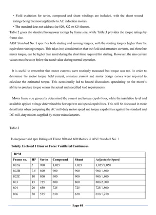 Page 48
• Field excitation for series, compound and shunt windings are included, with the shunt wound
ratings being the most applicable to AC induction motors.
• The standard does not address the 820, 822 or 824 frames.
Table 2 gives the standard horsepower ratings by frame size, while Table 3 provides the torque ratings by
frame size.
AIST Standard No. 1 specifies both starting and running torques, with the starting torques higher than the
equivalent running torques. This takes into consideration that the field and armature currents, and therefore
motor torque, can be higher than rated during the short time required for starting. However, the rms current
values must be at or below the rated value during normal operation.
It is useful to remember that motor currents were routinely measured but torque was not. In order to
determine the motor torque field current, armature current and motor design curves were required to
calculate the estimated torque. This occasionally led to heated discussions speculating on the motor‘s
ability to produce torque versus the actual and specified load requirements.
Motor frame size generally determined the current and torque capabilities, while the insulation level and
available applied voltage determined the horsepower and speed capabilities. This will be discussed in more
detail later when comparing the AC mill-duty motor speed and torque capabilities against the standard and
DC mill-duty motors supplied by motor manufacturers.
Table 2
Horsepower and rpm Ratings of Frame 800 and 600 Motors in AIST Standard No. 1
Totally Enclosed 1 Hour or Force Ventilated Continuous
RPM
Frame no. HP Series Compound Shunt Adjustable Speed
802A 5 900 1,025 1,025 1,025/2,050
802B 7.5 800 900 900 900/1,800
802C 10 800 900 900 900/1,800
803 15 725 800 800 800/2,000
804 20 650 725 725 725/1,800
806 30 575 650 650 650/1,950
 