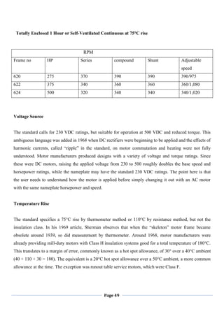 Page 49
Totally Enclosed 1 Hour or Self-Ventilated Continuous at 75°C rise
RPM
Frame no HP Series compound Shunt Adjustable
speed
620 275 370 390 390 390/975
622 375 340 360 360 360/1,080
624 500 320 340 340 340/1,020
Voltage Source
The standard calls for 230 VDC ratings, but suitable for operation at 500 VDC and reduced torque. This
ambiguous language was added in 1968 when DC rectifiers were beginning to be applied and the effects of
harmonic currents, called ―ripple‖ in the standard, on motor commutation and heating were not fully
understood. Motor manufacturers produced designs with a variety of voltage and torque ratings. Since
these were DC motors, raising the applied voltage from 230 to 500 roughly doubles the base speed and
horsepower ratings, while the nameplate may have the standard 230 VDC ratings. The point here is that
the user needs to understand how the motor is applied before simply changing it out with an AC motor
with the same nameplate horsepower and speed.
Temperature Rise
The standard specifies a 75°C rise by thermometer method or 110°C by resistance method, but not the
insulation class. In his 1969 article, Sherman observes that when the ―skeleton‖ motor frame became
obsolete around 1939, so did measurement by thermometer. Around 1968, motor manufacturers were
already providing mill-duty motors with Class H insulation systems good for a total temperature of 180°C.
This translates to a margin of error, commonly known as a hot spot allowance, of 30° over a 40°C ambient
(40 + 110 + 30 = 180). The equivalent is a 20°C hot spot allowance over a 50°C ambient, a more common
allowance at the time. The exception was runout table service motors, which were Class F.
 