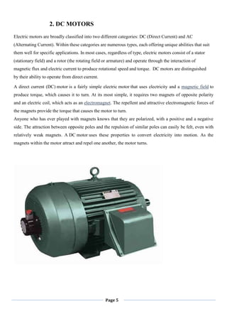 Page 5
2. DC MOTORS
Electric motors are broadly classified into two different categories: DC (Direct Current) and AC
(Alternating Current). Within these categories are numerous types, each offering unique abilities that suit
them well for specific applications. In most cases, regardless of type, electric motors consist of a stator
(stationary field) and a rotor (the rotating field or armature) and operate through the interaction of
magnetic flux and electric current to produce rotational speed and torque. DC motors are distinguished
by their ability to operate from direct current.
A direct current (DC) motor is a fairly simple electric motor that uses electricity and a magnetic field to
produce torque, which causes it to turn. At its most simple, it requires two magnets of opposite polarity
and an electric coil, which acts as an electromagnet. The repellent and attractive electromagnetic forces of
the magnets provide the torque that causes the motor to turn.
Anyone who has ever played with magnets knows that they are polarized, with a positive and a negative
side. The attraction between opposite poles and the repulsion of similar poles can easily be felt, even with
relatively weak magnets. A DC motor uses these properties to convert electricity into motion. As the
magnets within the motor attract and repel one another, the motor turns.
 