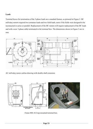 Page 53
Leads
Terminal boxes for termination of the 3-phase leads are a standard feature, as pictured in Figure 2. DC
mill-duty motors required two armature leads and two field leads, more if the fields were designed to be
reconnected in series or parallel. Replacement of the DC motors will require replacement of the DC leads
and with a new 3-phase cable terminated in the terminal box. The dimensions shown in Figure 2 are in
mm.
AC mill-duty motor outline drawing with double shaft extension
Frame 806–812 top-mounted terminal box.
 