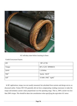 Page 56
AC mill-duty stator before inserting in frame
Useful Conversion Factors
kW HP x 0.746
Torque HP x 5,252 / RPMlbf-ft
Lbf-ft 1.3558Nm
WK2
Inertia lbf-ft2
GD2
0.1686 x WK2
kgfm2
In DC applications, torque was not usually measured, but calculated from currents and design curves, as
discussed earlier. Frames 802–818 generally did not have compensating windings necessary to make the
torque and armature current values proportional over the operating range. That is, 200% current was less
than 200% torque. This should be taken into consideration when specifying the equivalent AC motor.
 