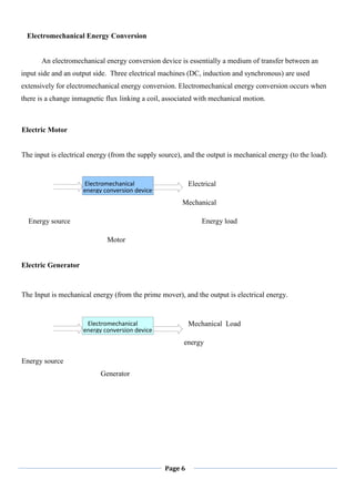 Page 6
Electromechanical Energy Conversion
An electromechanical energy conversion device is essentially a medium of transfer between an
input side and an output side. Three electrical machines (DC, induction and synchronous) are used
extensively for electromechanical energy conversion. Electromechanical energy conversion occurs when
there is a change inmagnetic flux linking a coil, associated with mechanical motion.
Electric Motor
The input is electrical energy (from the supply source), and the output is mechanical energy (to the load).
Electrical
Mechanical
Energy source Energy load
Motor
Electric Generator
The Input is mechanical energy (from the prime mover), and the output is electrical energy.
Mechanical Load
energy
Energy source
Generator
Electromechanical
energy conversion device
Electromechanical
energy conversion device
 