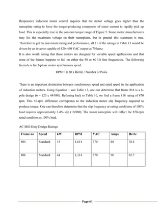 Page 61
Responsive induction motor control requires that the motor voltage goes higher than the
nameplate rating to force the torque-producing component of stator current to rapidly pick up
load. This is especially true in the constant torque range of Figure 5. Some motor manufacturers
may list the maximum voltage on their nameplates, but in general this statement is true.
Therefore to get the maximum rating and performance, all 21 of the ratings in Table 13 would be
driven by an inverter capable of 420–460 VAC output at 70 hertz.
It is also worth noting that these motors are designed for variable speed applications and that
none of the frames happens to fall on either the 50 or 60 Hz line frequencies. The following
formula is for 3-phase motor synchronous speed:
RPM = (120 x Hertz) / Number of Poles
There is an important distinction between synchronous speed and rated speed in the application
of induction motors. Using Equation 1 and Table 13, one can determine that frame 818 is a 6-
pole design (6 = 120 x 44/880). Referring back to Table 10, we find a frame 818 rating of 870
rpm. This 10-rpm difference corresponds to the induction motor slip frequency required to
produce torque. One can therefore determine that the slip frequency at rating conditions of 100%
load requires approximately 1.4% slip (10/880). The motor nameplate will reflect the 870-rpm
rated condition at 100% load.
AC Mill-Duty Design Ratings
Frame no Speed kW RPM VAC Amps Hertz
804 Standard 15 1,614 370 68 78.4
806 Standard 44 1,314 370 96 65.7
 