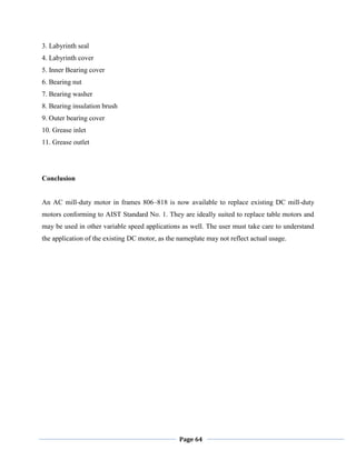 Page 64
3. Labyrinth seal
4. Labyrinth cover
5. Inner Bearing cover
6. Bearing nut
7. Bearing washer
8. Bearing insulation brush
9. Outer bearing cover
10. Grease inlet
11. Grease outlet
Conclusion
An AC mill-duty motor in frames 806–818 is now available to replace existing DC mill-duty
motors conforming to AIST Standard No. 1. They are ideally suited to replace table motors and
may be used in other variable speed applications as well. The user must take care to understand
the application of the existing DC motor, as the nameplate may not reflect actual usage.
 