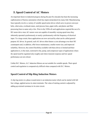 Page 65
5. Speed Control of AC Motors
An important factor in industrial progress during the past five decades has been the increasing
sophistication of factory automation which has improved productivity many fold. Manufacturing
lines typically involve a variety of variable speed motor drives which serve to power conveyor
belts, robot arms, overhead cranes, steel process lines, paper mills, and plastic and fiber
processing lines to name only a few. Prior to the 1950s all such applications required the use of a
DC motor drive since AC motors were not capable of smoothly varying speed since they
inherently operated synchronously or nearly synchronously with the frequency of electrical
input. To a large extent, these applications are now serviced by what can be called general-
purpose AC drives. In general, such AC drives often feature a cost advantage over their DC
counterparts and, in addition, offer lower maintenance, smaller motor size, and improved
reliability. However, the control flexibility available with these drives is limited and their
application is, in the main, restricted to fan, pump, and compressor types of applications where
the speed need be regulated only roughly and where transient response and low-speed
performance are not critical.
Unlike D.C. Motors, A.C. Induction Motors are not suitable for variable speeds. Their speed
control and regulation is comparatively difficult when compared with D.C. Motors.
Speed Control of Slip Ring Induction Motors
A slip ring motor or a phase wound motor is an induction motor which can be started with full
line voltage, applied across its stator terminals. The value of starting current is adjusted by
adding up external resistance to its rotor circuit.
 