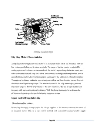 Page 66
Slip ring induction motor
Slip Ring Motor Characteristics
A slip ring motor or a phase wound motor is an induction motor which can be started with full
line voltage, applied across its stator terminals. The value of starting current is adjusted by
adding up external resistance to its rotor circuit. Incase of a squirrel cage induction motor, the
value of rotor resistance is very low, which leads to heavy starting current requirement. But in
case of slip ring motors, the rotor resistance is increased by the addition of external resistance.
This external resistance makes the rotor circuit current low and thus the stator current drawn is
also low with a high starting torque. The point to be noted is the ―slip necessary to generate
maximum torque is directly proportional to the rotor resistance.‖ So it is evident that the slip
increases with increase in external resistance. With the above statements, let us discuss the
different methods of speed control of slip ring induction motors.
Speed control from stator side
Changing applied voltage
By varying the supply voltage (V) i,e the voltage supplied to the stator we can vary the speed of
an induction motor. This is a slip control method with constant frequency variable supply
 