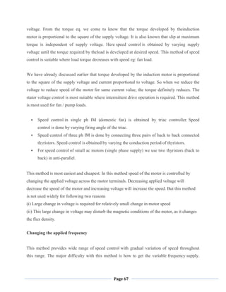 Page 67
voltage. From the torque eq. we come to know that the torque developed by theinduction
motor is proportional to the square of the supply voltage. It is also known that slip at maximum
torque is independent of supply voltage. Here speed control is obtained by varying supply
voltage until the torque required by theload is developed at desired speed. This method of speed
control is suitable where load torque decreases with speed eg: fan load.
We have already discussed earlier that torque developed by the induction motor is proportional
to the square of the supply voltage and current proportional to voltage. So when we reduce the
voltage to reduce speed of the motor for same current value, the torque definitely reduces. The
stator voltage control is most suitable where intermittent drive operation is required. This method
is most used for fan / pump loads.
 Speed control in single ph IM (domestic fan) is obtained by triac controller. Speed
control is done by varying firing angle of the triac.
 Speed control of three ph IM is done by connecting three pairs of back to back connected
thyristors. Speed control is obtained by varying the conduction period of thyristors.
 For speed control of small ac motors (single phase supply) we use two thyristors (back to
back) in anti-parallel.
This method is most easiest and cheapest. In this method speed of the motor is controlled by
changing the applied voltage across the motor terminals. Decreasing applied voltage will
decrease the speed of the motor and increasing voltage will increase the speed. But this method
is not used widely for following two reasons
(i) Large change in voltage is required for relatively small change in motor speed
(ii) This large change in voltage may disturb the magnetic conditions of the motor, as it changes
the flux density.
Changing the applied frequency
This method provides wide range of speed control with gradual variation of speed throughout
this range. The major difficulty with this method is how to get the variable frequency supply.
 