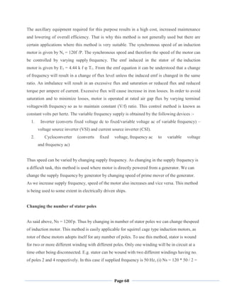 Page 68
The auxillary equipment required for this purpose results in a high cost, increased maintenance
and lowering of overall efficiency. That is why this method is not generally used but there are
certain applications where this method is very suitable. The synchronous speed of an induction
motor is given by Ns = 120f /P. The synchronous speed and therefore the speed of the motor can
be controlled by varying supply frequency. The emf induced in the stator of the induction
motor is given by E1 = 4.44 k f φ T1. From the emf equation it can be understood that a change
of frequency will result in a change of flux level unless the induced emf is changed in the same
ratio. An imbalance will result in an excessive flux and saturation or reduced flux and reduced
torque per ampere of current. Excessive flux will cause increase in iron losses. In order to avoid
saturation and to minimize losses, motor is operated at rated air gap flux by varying terminal
voltagewith frequency so as to maintain constant (V/f) ratio. This control method is known as
constant volts per hertz. The variable frequency supply is obtained by the following devices :-
1. Inverter (converts fixed voltage dc to fixed/variable voltage ac of variable frequency) –
voltage source inverter (VSI) and current source inverter (CSI).
2. Cycloconverter (converts fixed voltage, frequency ac to variable voltage
and frequency ac)
Thus speed can be varied by changing supply frequency. As changing in the supply frequency is
a difficult task, this method is used where motor is directly powered from a generator. We can
change the supply frequency by generator by changing speed of prime mover of the generator.
As we increase supply frequency, speed of the motor also increases and vice versa. This method
is being used to some extent in electrically driven ships.
Changing the number of stator poles
As said above, Ns = 120f/p. Thus by changing in number of stator poles we can change thespeed
of induction motor. This method is easily applicable for squirrel cage type induction motors, as
rotor of these motors adopts itself for any number of poles. To use this method, stator is wound
for two or more different winding with different poles. Only one winding will be in circuit at a
time other being disconnected. E.g. stator can be wound with two different windings having no.
of poles 2 and 4 respectively. In this case if supplied frequency is 50 Hz, (i) Ns = 120 * 50 / 2 =
 