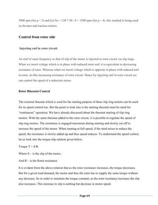 Page 69
3000 rpm (for p = 2) and (ii) Ns = 120 * 50 / 4 = 1500 rpm (for p = 4). this method is being used
in elevator and traction motors.
Control from rotor side
Injecting emf in rotor circuit
An emf of same frequency as that of slip of the motor is injected in rotor circuit via slip rings.
When we insert voltage which is in phase with induced rotor emf, it is equivalent to decreasing
resistance of rotor. Whereas when we insert voltage which is opposite in phase with induced emf
in rotor, its like increasing resistance of rotor circuit. Hence by injecting emf in rotor circuit we
can control the speed of a induction motor.
Rotor Rheostat Control
The external rheostat which is used for the starting purpose of these slip ring motors can be used
for its speed control too. But the point to look into is the starting rheostat must be rated for
―continuous‖ operation. We have already discussed about the rheostat starting of slip ring
motors. With the same rheostat added to the rotor circuit, it is possible to regulate the speed of
slip ring motors. The resistance is engaged maximum during starting and slowly cut-off to
increase the speed of the motor. When running at full speed, if the need arises to reduce the
speed, the resistance is slowly added up and thus speed reduces. To understand the speed control,
let us look into the torque-slip relation given below.
Torque T = S/R.
Where S – is the slip of the motor,
And R – is the Rotor resistance
It is evident from the above relation that as the rotor resistance increases, the torque decreases.
But for a given load demand, the motor and thus the rotor has to supply the same torque without
any decrease. So in order to maintain the torque constant, as the rotor resistance increases the slip
also increases. This increase in slip is nothing but decrease in motor speed.
 