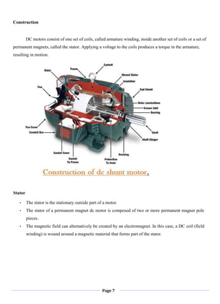 Page 7
Construction
DC motors consist of one set of coils, called armature winding, inside another set of coils or a set of
permanent magnets, called the stator. Applying a voltage to the coils produces a torque in the armature,
resulting in motion.
Stator
• The stator is the stationary outside part of a motor.
• The stator of a permanent magnet dc motor is composed of two or more permanent magnet pole
pieces.
• The magnetic field can alternatively be created by an electromagnet. In this case, a DC coil (field
winding) is wound around a magnetic material that forms part of the stator.
 