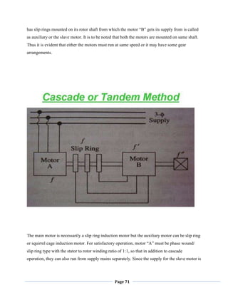 Page 71
has slip rings mounted on its rotor shaft from which the motor ―B‖ gets its supply from is called
as auxiliary or the slave motor. It is to be noted that both the motors are mounted on same shaft.
Thus it is evident that either the motors must run at same speed or it may have some gear
arrangements.
The main motor is necessarily a slip ring induction motor but the auxiliary motor can be slip ring
or squirrel cage induction motor. For satisfactory operation, motor ―A‖ must be phase wound/
slip ring type with the stator to rotor winding ratio of 1:1, so that in addition to cascade
operation, they can also run from supply mains separately. Since the supply for the slave motor is
 