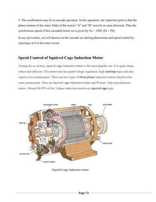 Page 73
3. The combination may be in cascade operation. In this operation, the important point is that the
phase rotation of the stator fields of the motors ―A‖ and ―B‖ must be in same direction. Thus the
synchronous speed of this cascaded motor set is given by Nc = 120f/ (Pa + Pb).
In my next article, we will discuss on the cascade set starting phenomena and speed control by
injecting e.m.f in the rotor circuit.
Speed Control of Squirrel Cage Induction Motor
Among the ac motors, squirrel cage induction motor is the most popular one. It is quite cheap,
robust and efficient. This motor also has good voltage regulation, high startingtorque and also
requires less maintenance. There are two types of three phase induction motors based on the
rotor construction. They are Squirrel cage induction motor and Wound / Slip ring induction
motor. Almost 90-95% of the 3 phase induction motors are squirrel cage type.
Squirrel cage induction motor
 