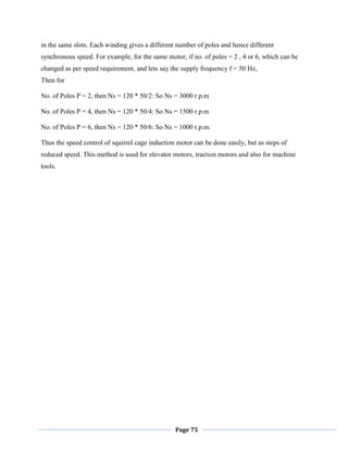 Page 75
in the same slots. Each winding gives a different number of poles and hence different
synchronous speed. For example, for the same motor, if no. of poles = 2 , 4 or 6, which can be
changed as per speed requirement, and lets say the supply frequency f = 50 Hz,
Then for
No. of Poles P = 2, then Ns = 120 * 50/2: So Ns = 3000 r.p.m
No. of Poles P = 4, then Ns = 120 * 50/4: So Ns = 1500 r.p.m
No. of Poles P = 6, then Ns = 120 * 50/6: So Ns = 1000 r.p.m.
Thus the speed control of squirrel cage induction motor can be done easily, but as steps of
reduced speed. This method is used for elevator motors, traction motors and also for machine
tools.
 