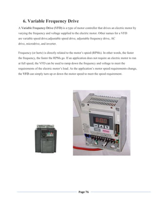 Page 76
6. Variable Frequency Drive
A Variable Frequency Drive (VFD) is a type of motor controller that drives an electric motor by
varying the frequency and voltage supplied to the electric motor. Other names for a VFD
are variable speed drive,adjustable speed drive, adjustable frequency drive, AC
drive, microdrive, and inverter.
Frequency (or hertz) is directly related to the motor‘s speed (RPMs). In other words, the faster
the frequency, the faster the RPMs go. If an application does not require an electric motor to run
at full speed, the VFD can be used to ramp down the frequency and voltage to meet the
requirements of the electric motor‘s load. As the application‘s motor speed requirements change,
the VFD can simply turn up or down the motor speed to meet the speed requirement.
 