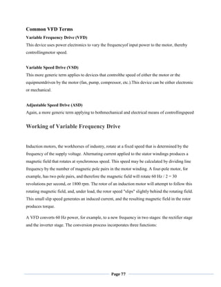 Page 77
Common VFD Terms
Variable Frequency Drive (VFD)
This device uses power electronics to vary the frequencyof input power to the motor, thereby
controllingmotor speed.
Variable Speed Drive (VSD)
This more generic term applies to devices that controlthe speed of either the motor or the
equipmentdriven by the motor (fan, pump, compressor, etc.).This device can be either electronic
or mechanical.
Adjustable Speed Drive (ASD)
Again, a more generic term applying to bothmechanical and electrical means of controllingspeed
Working of Variable Frequency Drive
Induction motors, the workhorses of industry, rotate at a fixed speed that is determined by the
frequency of the supply voltage. Alternating current applied to the stator windings produces a
magnetic field that rotates at synchronous speed. This speed may be calculated by dividing line
frequency by the number of magnetic pole pairs in the motor winding. A four-pole motor, for
example, has two pole pairs, and therefore the magnetic field will rotate 60 Hz / 2 = 30
revolutions per second, or 1800 rpm. The rotor of an induction motor will attempt to follow this
rotating magnetic field, and, under load, the rotor speed "slips" slightly behind the rotating field.
This small slip speed generates an induced current, and the resulting magnetic field in the rotor
produces torque.
A VFD converts 60 Hz power, for example, to a new frequency in two stages: the rectifier stage
and the inverter stage. The conversion process incorporates three functions:
 