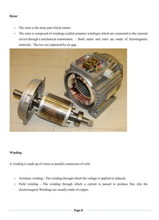 Page 8
Rotor
• The rotor is the inner part which rotates.
• The rotor is composed of windings (called armature windings) which are connected to the external
circuit through a mechanical commutator. Both stator and rotor are made of ferromagnetic
materials. The two are separated by air-gap.
Winding
A winding is made up of series or parallel connection of coils.
• Armature winding - The winding through which the voltage is applied or induced.
• Field winding - The winding through which a current is passed to produce flux (for the
electromagnet) Windings are usually made of copper.
 