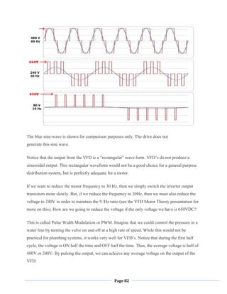 Page 82
The blue sine-wave is shown for comparison purposes only. The drive does not
generate this sine wave.
Notice that the output from the VFD is a ―rectangular‖ wave form. VFD‘s do not produce a
sinusoidal output. This rectangular waveform would not be a good choice for a general purpose
distribution system, but is perfectly adequate for a motor.
If we want to reduce the motor frequency to 30 Hz, then we simply switch the inverter output
transistors more slowly. But, if we reduce the frequency to 30Hz, then we must also reduce the
voltage to 240V in order to maintain the V/Hz ratio (see the VFD Motor Theory presentation for
more on this). How are we going to reduce the voltage if the only voltage we have is 650VDC?
This is called Pulse Width Modulation or PWM. Imagine that we could control the pressure in a
water line by turning the valve on and off at a high rate of speed. While this would not be
practical for plumbing systems, it works very well for VFD‘s. Notice that during the first half
cycle, the voltage is ON half the time and OFF half the time. Thus, the average voltage is half of
480V or 240V. By pulsing the output, we can achieve any average voltage on the output of the
VFD.
 