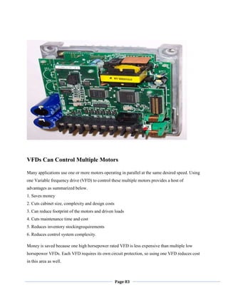 Page 83
VFDs Can Control Multiple Motors
Many applications use one or more motors operating in parallel at the same desired speed. Using
one Variable frequency drive (VFD) to control these multiple motors provides a host of
advantages as summarized below.
1. Saves money
2. Cuts cabinet size, complexity and design costs
3. Can reduce footprint of the motors and driven loads
4. Cuts maintenance time and cost
5. Reduces inventory stockingrequirements
6. Reduces control system complexity.
Money is saved because one high horsepower rated VFD is less expensive than multiple low
horsepower VFDs. Each VFD requires its own circuit protection, so using one VFD reduces cost
in this area as well.
 