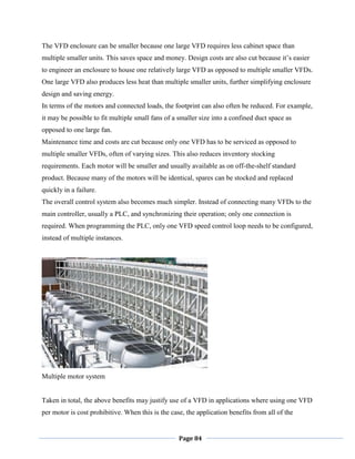 Page 84
The VFD enclosure can be smaller because one large VFD requires less cabinet space than
multiple smaller units. This saves space and money. Design costs are also cut because it‘s easier
to engineer an enclosure to house one relatively large VFD as opposed to multiple smaller VFDs.
One large VFD also produces less heat than multiple smaller units, further simplifying enclosure
design and saving energy.
In terms of the motors and connected loads, the footprint can also often be reduced. For example,
it may be possible to fit multiple small fans of a smaller size into a confined duct space as
opposed to one large fan.
Maintenance time and costs are cut because only one VFD has to be serviced as opposed to
multiple smaller VFDs, often of varying sizes. This also reduces inventory stocking
requirements. Each motor will be smaller and usually available as on off-the-shelf standard
product. Because many of the motors will be identical, spares can be stocked and replaced
quickly in a failure.
The overall control system also becomes much simpler. Instead of connecting many VFDs to the
main controller, usually a PLC, and synchronizing their operation; only one connection is
required. When programming the PLC, only one VFD speed control loop needs to be configured,
instead of multiple instances.
Multiple motor system
Taken in total, the above benefits may justify use of a VFD in applications where using one VFD
per motor is cost prohibitive. When this is the case, the application benefits from all of the
 